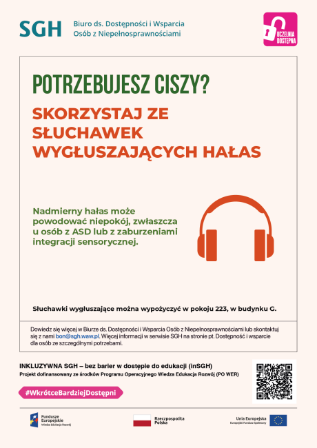 Kolorwe napisy na białym tle oraz piktogram z pomarańczowymi słuchawkami. Na plakacie znajduje się tekst: POTRZEBUJESZ CISZY?  SKORZYSTAJ ZE SŁUCHAWEK WYGŁUSZAJĄCYCH HAŁAS  Nadmierny hałas może powodować niepokój, zwłaszcza u osób z ASD lub z zaburzeniami integracji sensorycznej. Słuchawki wygłuszające można wypożyczyć w pokoju 223, w budynku G. Dowiedz się więcej w Biurze ds. Dostępności i Wsparcia Osób z Niepełnosprawnościami oraz w serwisie SGH