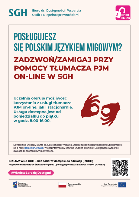 Kolorowe napisy na białym tle i piktogram dwóch dłoni. Na plakacie znajduje się tekst: POSŁUGUJESZ SIĘ POLSKIM JĘZYKIEM MIGOWYM? ZADZWOŃ/ZAMIGAJ PRZY POMOCY TŁUMACZA PJM ON-LINE W SGH, Uczelnia oferuje możliwość korzystania z usługi tłumacza PJM on-line, jak i stacjonarnie. Usługa dostępna jest od poniedziałku do piątku w godz. 8.00-16.00.Dowiedz się więcej w Biurze ds. Dostępności i Wsparcia Osób z Niepełnosprawnościami oraz w serwisie SGH.