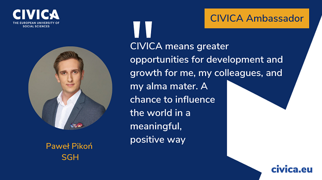 “CIVICA means greater opportunities for development and growth for me, my colleagues, and my alma mater. A chance to influence the world one a meaningful, positive way” - Paweł Pikoń, SGH Warsaw School of Economics. CIVICA Ambassador