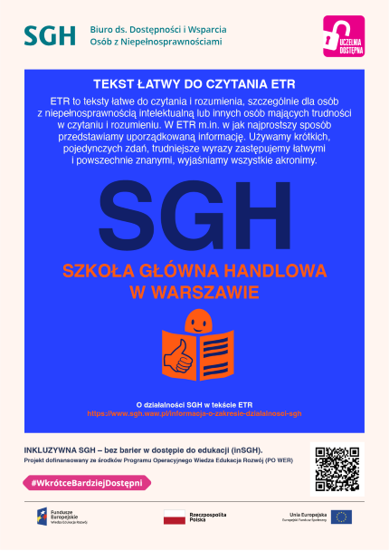 Akronim SGH oraz symbol ETR - osoba czytająca książkę.Tekst łatwy do czytania ETR to to teksty łatwe do czytania i rozumienia, szczególnie dla osób z niepełnosprawnością intelektualną lub innych osób mających trudności w czytaniu i rozumieniu. W ETR m.in. w jak najprostszy sposób przedstawiamy uporządkowaną informację. Używamy krótkich, pojedynczych zdań, trudniejsze wyrazy zastępujemy łatwymi i powszechnie znanymi, wyjaśniamy wszystkie akronimy.  SGH Szkoła Głowna Handlowa w Warszawie O działalności S