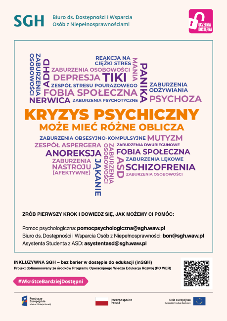 Kolorowa infografika z napisami: Kryzys psychiczny może mić rózne oblicza: Schizofrenia Alzheimer Nerwica Anoreksja Zaburzenia osobowości ADHD Stres Niepełnosprawność intelektualna Depresja aburzenia dwubiegunowe Zespół Stresu Pourazowego Lęk Panika Zrób pierwszy krok i dowiedz się, jak możemy Ci pomóc. Pomoc psychologiczna: pomocpsychologiczna@sgh.waw.pl  Biuro ds. Dostępności i Wsparcia Osób z Niepełnosprawnościami: bon@sgh.waw.pl  Asystent z ASD: asystentasd@sgh.waw.pl 