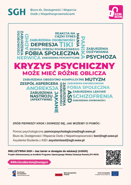 Kolorowa infografika z napisami: Kryzys psychiczny może mić rózne oblicza: Schizofrenia Alzheimer Nerwica Anoreksja Zaburzenia osobowości ADHD Stres Niepełnosprawność intelektualna Depresja aburzenia dwubiegunowe Zespół Stresu Pourazowego Lęk Panika Zrób pierwszy krok i dowiedz się, jak możemy Ci pomóc. Pomoc psychologiczna: pomocpsychologiczna@sgh.waw.pl  Biuro ds. Dostępności i Wsparcia Osób z Niepełnosprawnościami: bon@sgh.waw.pl  Asystent z ASD: asystentasd@sgh.waw.pl 