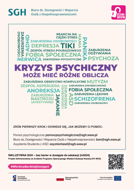 Kolorowa infografika z napisami: Kryzys psychiczny może mić rózne oblicza: Schizofrenia Alzheimer Nerwica Anoreksja Zaburzenia osobowości ADHD Stres Niepełnosprawność intelektualna Depresja aburzenia dwubiegunowe Zespół Stresu Pourazowego Lęk Panika Zrób pierwszy krok i dowiedz się, jak możemy Ci pomóc. Pomoc psychologiczna: pomocpsychologiczna@sgh.waw.pl  Biuro ds. Dostępności i Wsparcia Osób z Niepełnosprawnościami: bon@sgh.waw.pl  Asystent z ASD: asystentasd@sgh.waw.pl 