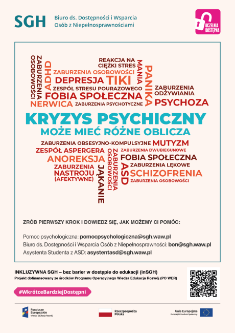 Kolorowa infografika z napisami: Kryzys psychiczny może mić rózne oblicza: Schizofrenia Alzheimer Nerwica Anoreksja Zaburzenia osobowości ADHD Stres Niepełnosprawność intelektualna Depresja aburzenia dwubiegunowe Zespół Stresu Pourazowego Lęk Panika Zrób pierwszy krok i dowiedz się, jak możemy Ci pomóc. Pomoc psychologiczna: pomocpsychologiczna@sgh.waw.pl  Biuro ds. Dostępności i Wsparcia Osób z Niepełnosprawnościami: bon@sgh.waw.pl  Asystent z ASD: asystentasd@sgh.waw.pl 