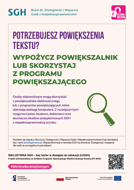 Kolorow napisy na białym tle oraz piktogram z zieloną lupą. Tekst: POTRZEBUJESZ POWIĘKSZENIA TEKSTU? WYPOŻYCZ POWIĘKSZALNIK LUB SKORZYSTAJ Z PROGRAMU POWIĘKSZAJĄCEGO. Osoby słabowidzące mogą skorzystać z powiększalnika elektronicznego oraz z programów powiększających, które ułatwiają obsługę komputera. Z rozwiązań tych mogą korzystać studenci, doktoranci oraz słuchacze studiów podyplomowych SGH z niepełnosprawnością wzroku. Dowiedz się więcej w Biurze ds. Dostępności i Wsparcia Osób z Niepełnosprawnościami