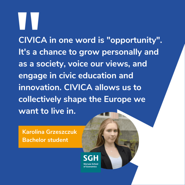 CIVICA in one word is "opportunity". It's a chance to grow personally and as a society, voice our views, and engage in civic education and innovation. CIVICA allows us to collectively shape the Europe we want to live in. Karolina Greeszczuk, Bachelor student. SGH logo